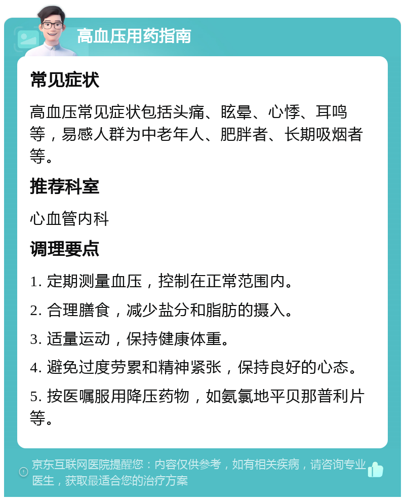 高血压用药指南 常见症状 高血压常见症状包括头痛、眩晕、心悸、耳鸣等，易感人群为中老年人、肥胖者、长期吸烟者等。 推荐科室 心血管内科 调理要点 1. 定期测量血压，控制在正常范围内。 2. 合理膳食，减少盐分和脂肪的摄入。 3. 适量运动，保持健康体重。 4. 避免过度劳累和精神紧张，保持良好的心态。 5. 按医嘱服用降压药物，如氨氯地平贝那普利片等。