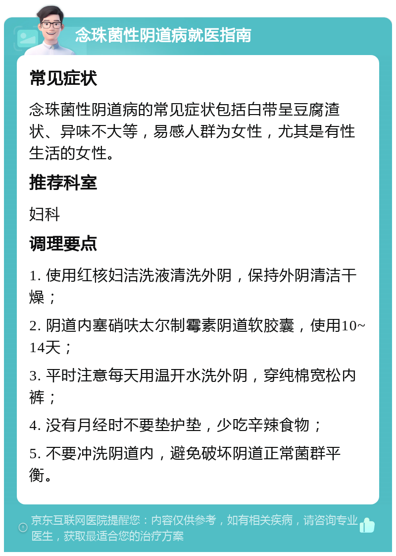 念珠菌性阴道病就医指南 常见症状 念珠菌性阴道病的常见症状包括白带呈豆腐渣状、异味不大等，易感人群为女性，尤其是有性生活的女性。 推荐科室 妇科 调理要点 1. 使用红核妇洁洗液清洗外阴，保持外阴清洁干燥； 2. 阴道内塞硝呋太尔制霉素阴道软胶囊，使用10~14天； 3. 平时注意每天用温开水洗外阴，穿纯棉宽松内裤； 4. 没有月经时不要垫护垫，少吃辛辣食物； 5. 不要冲洗阴道内，避免破坏阴道正常菌群平衡。