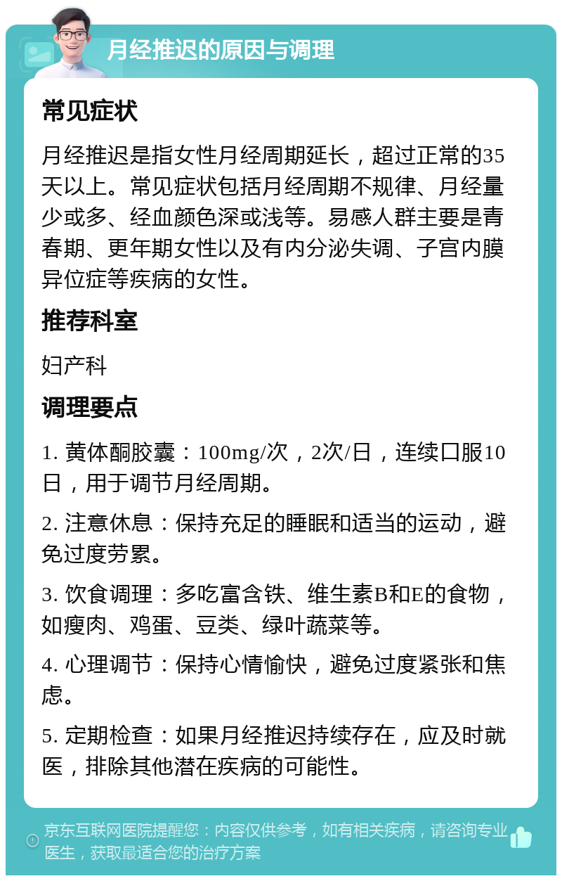 月经推迟的原因与调理 常见症状 月经推迟是指女性月经周期延长，超过正常的35天以上。常见症状包括月经周期不规律、月经量少或多、经血颜色深或浅等。易感人群主要是青春期、更年期女性以及有内分泌失调、子宫内膜异位症等疾病的女性。 推荐科室 妇产科 调理要点 1. 黄体酮胶囊：100mg/次，2次/日，连续口服10日，用于调节月经周期。 2. 注意休息：保持充足的睡眠和适当的运动，避免过度劳累。 3. 饮食调理：多吃富含铁、维生素B和E的食物，如瘦肉、鸡蛋、豆类、绿叶蔬菜等。 4. 心理调节：保持心情愉快，避免过度紧张和焦虑。 5. 定期检查：如果月经推迟持续存在，应及时就医，排除其他潜在疾病的可能性。