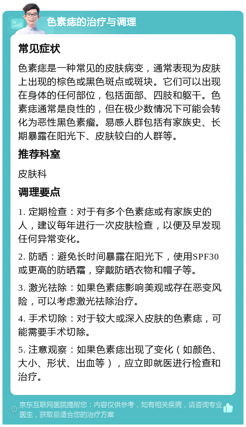 色素痣的治疗与调理 常见症状 色素痣是一种常见的皮肤病变，通常表现为皮肤上出现的棕色或黑色斑点或斑块。它们可以出现在身体的任何部位，包括面部、四肢和躯干。色素痣通常是良性的，但在极少数情况下可能会转化为恶性黑色素瘤。易感人群包括有家族史、长期暴露在阳光下、皮肤较白的人群等。 推荐科室 皮肤科 调理要点 1. 定期检查：对于有多个色素痣或有家族史的人，建议每年进行一次皮肤检查，以便及早发现任何异常变化。 2. 防晒：避免长时间暴露在阳光下，使用SPF30或更高的防晒霜，穿戴防晒衣物和帽子等。 3. 激光祛除：如果色素痣影响美观或存在恶变风险，可以考虑激光祛除治疗。 4. 手术切除：对于较大或深入皮肤的色素痣，可能需要手术切除。 5. 注意观察：如果色素痣出现了变化（如颜色、大小、形状、出血等），应立即就医进行检查和治疗。