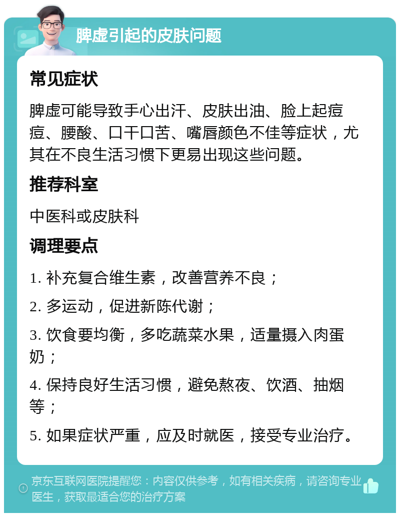 脾虚引起的皮肤问题 常见症状 脾虚可能导致手心出汗、皮肤出油、脸上起痘痘、腰酸、口干口苦、嘴唇颜色不佳等症状，尤其在不良生活习惯下更易出现这些问题。 推荐科室 中医科或皮肤科 调理要点 1. 补充复合维生素，改善营养不良； 2. 多运动，促进新陈代谢； 3. 饮食要均衡，多吃蔬菜水果，适量摄入肉蛋奶； 4. 保持良好生活习惯，避免熬夜、饮酒、抽烟等； 5. 如果症状严重，应及时就医，接受专业治疗。