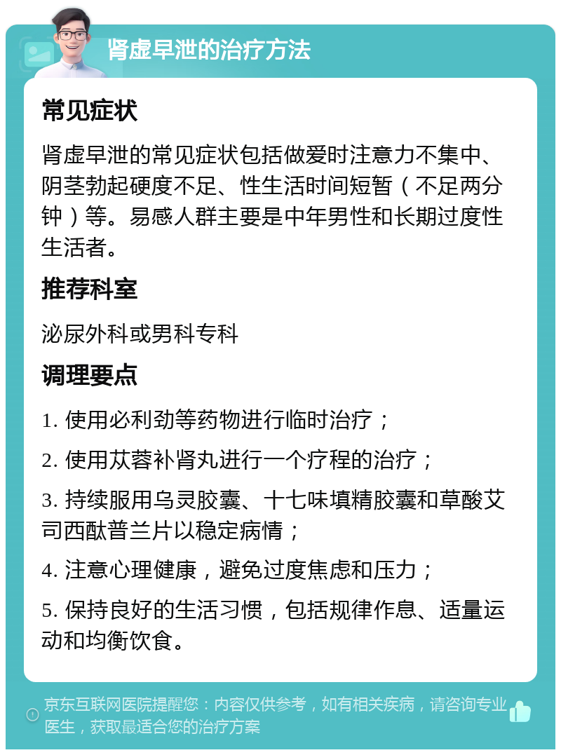 肾虚早泄的治疗方法 常见症状 肾虚早泄的常见症状包括做爱时注意力不集中、阴茎勃起硬度不足、性生活时间短暂（不足两分钟）等。易感人群主要是中年男性和长期过度性生活者。 推荐科室 泌尿外科或男科专科 调理要点 1. 使用必利劲等药物进行临时治疗； 2. 使用苁蓉补肾丸进行一个疗程的治疗； 3. 持续服用乌灵胶囊、十七味填精胶囊和草酸艾司西酞普兰片以稳定病情； 4. 注意心理健康，避免过度焦虑和压力； 5. 保持良好的生活习惯，包括规律作息、适量运动和均衡饮食。