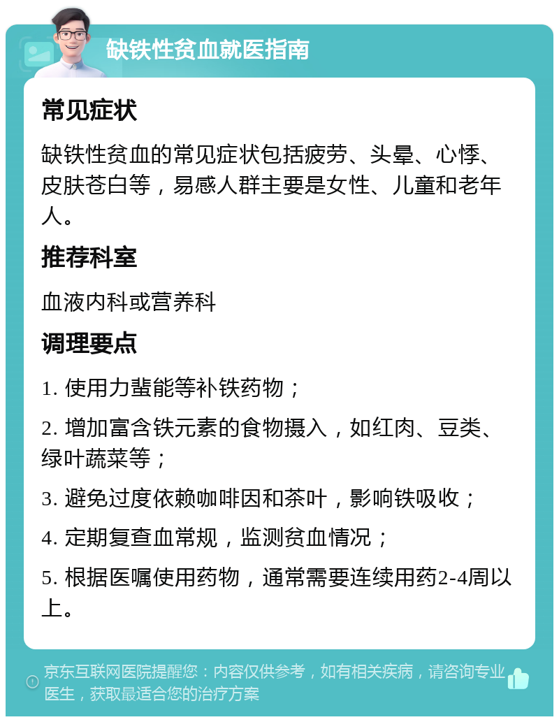 缺铁性贫血就医指南 常见症状 缺铁性贫血的常见症状包括疲劳、头晕、心悸、皮肤苍白等，易感人群主要是女性、儿童和老年人。 推荐科室 血液内科或营养科 调理要点 1. 使用力蜚能等补铁药物； 2. 增加富含铁元素的食物摄入，如红肉、豆类、绿叶蔬菜等； 3. 避免过度依赖咖啡因和茶叶，影响铁吸收； 4. 定期复查血常规，监测贫血情况； 5. 根据医嘱使用药物，通常需要连续用药2-4周以上。