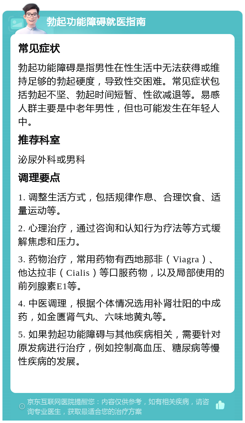 勃起功能障碍就医指南 常见症状 勃起功能障碍是指男性在性生活中无法获得或维持足够的勃起硬度，导致性交困难。常见症状包括勃起不坚、勃起时间短暂、性欲减退等。易感人群主要是中老年男性，但也可能发生在年轻人中。 推荐科室 泌尿外科或男科 调理要点 1. 调整生活方式，包括规律作息、合理饮食、适量运动等。 2. 心理治疗，通过咨询和认知行为疗法等方式缓解焦虑和压力。 3. 药物治疗，常用药物有西地那非（Viagra）、他达拉非（Cialis）等口服药物，以及局部使用的前列腺素E1等。 4. 中医调理，根据个体情况选用补肾壮阳的中成药，如金匮肾气丸、六味地黄丸等。 5. 如果勃起功能障碍与其他疾病相关，需要针对原发病进行治疗，例如控制高血压、糖尿病等慢性疾病的发展。