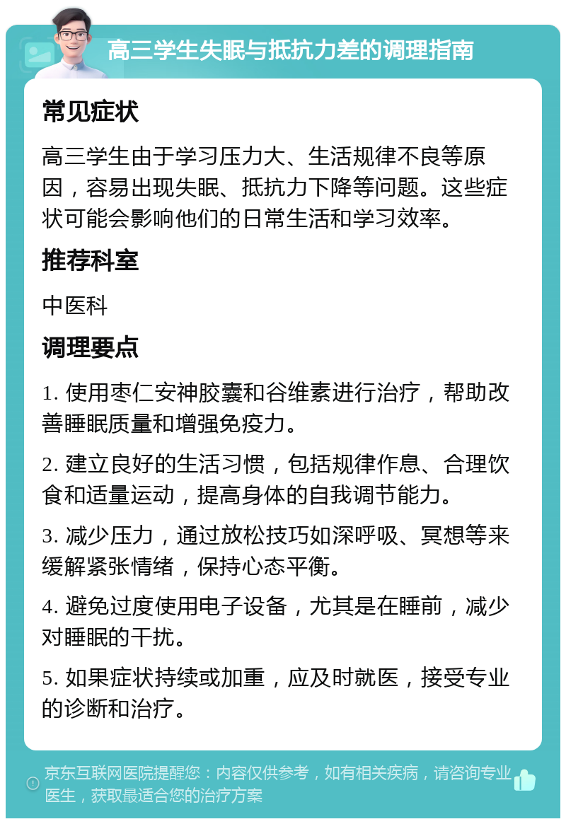 高三学生失眠与抵抗力差的调理指南 常见症状 高三学生由于学习压力大、生活规律不良等原因，容易出现失眠、抵抗力下降等问题。这些症状可能会影响他们的日常生活和学习效率。 推荐科室 中医科 调理要点 1. 使用枣仁安神胶囊和谷维素进行治疗，帮助改善睡眠质量和增强免疫力。 2. 建立良好的生活习惯，包括规律作息、合理饮食和适量运动，提高身体的自我调节能力。 3. 减少压力，通过放松技巧如深呼吸、冥想等来缓解紧张情绪，保持心态平衡。 4. 避免过度使用电子设备，尤其是在睡前，减少对睡眠的干扰。 5. 如果症状持续或加重，应及时就医，接受专业的诊断和治疗。