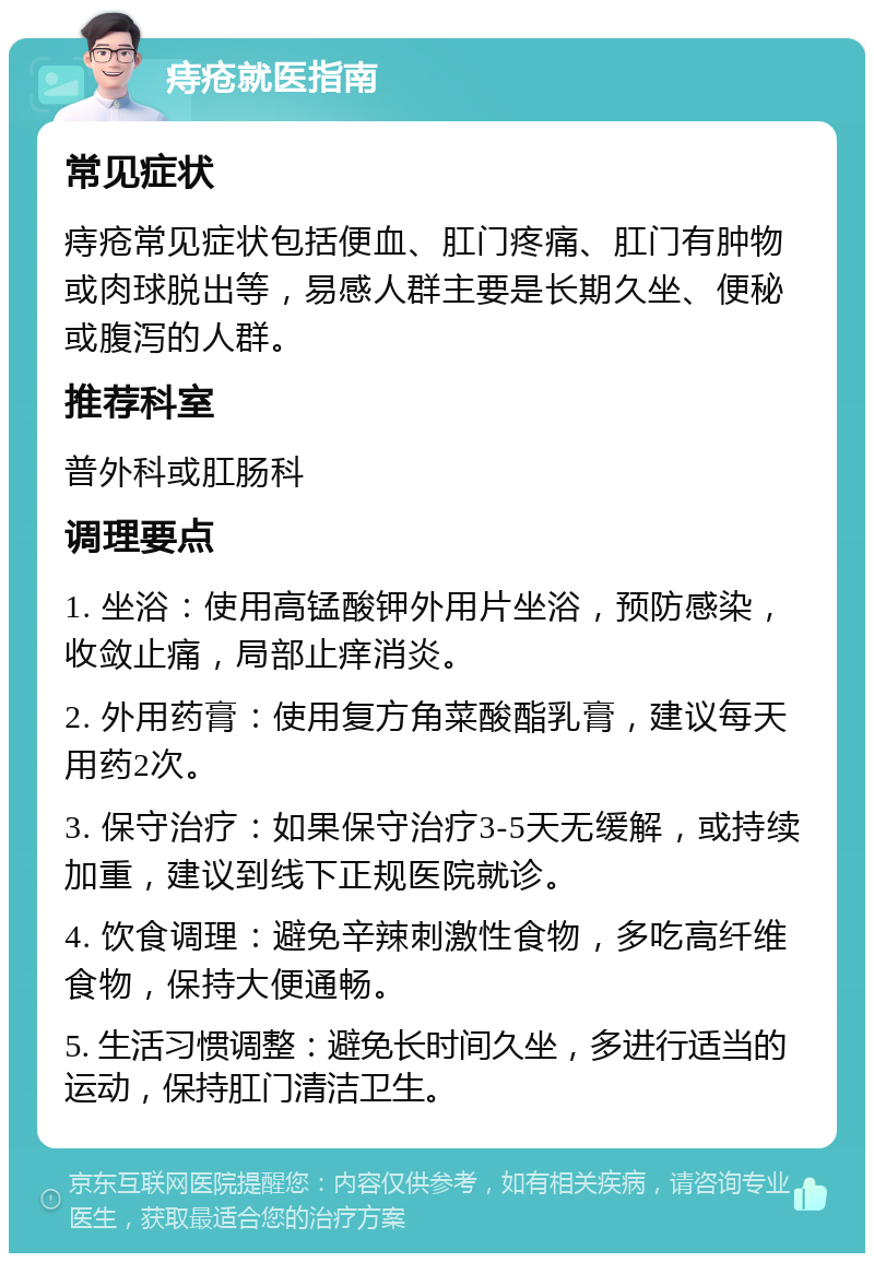 痔疮就医指南 常见症状 痔疮常见症状包括便血、肛门疼痛、肛门有肿物或肉球脱出等，易感人群主要是长期久坐、便秘或腹泻的人群。 推荐科室 普外科或肛肠科 调理要点 1. 坐浴：使用高锰酸钾外用片坐浴，预防感染，收敛止痛，局部止痒消炎。 2. 外用药膏：使用复方角菜酸酯乳膏，建议每天用药2次。 3. 保守治疗：如果保守治疗3-5天无缓解，或持续加重，建议到线下正规医院就诊。 4. 饮食调理：避免辛辣刺激性食物，多吃高纤维食物，保持大便通畅。 5. 生活习惯调整：避免长时间久坐，多进行适当的运动，保持肛门清洁卫生。