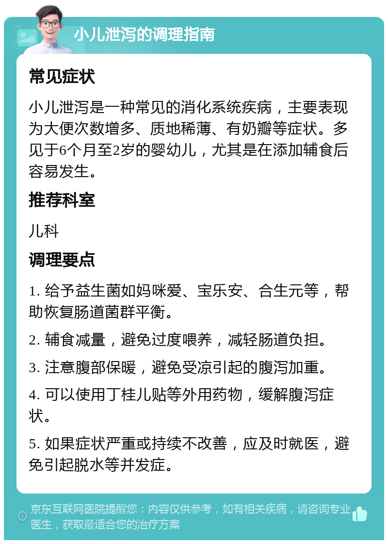 小儿泄泻的调理指南 常见症状 小儿泄泻是一种常见的消化系统疾病，主要表现为大便次数增多、质地稀薄、有奶瓣等症状。多见于6个月至2岁的婴幼儿，尤其是在添加辅食后容易发生。 推荐科室 儿科 调理要点 1. 给予益生菌如妈咪爱、宝乐安、合生元等，帮助恢复肠道菌群平衡。 2. 辅食减量，避免过度喂养，减轻肠道负担。 3. 注意腹部保暖，避免受凉引起的腹泻加重。 4. 可以使用丁桂儿贴等外用药物，缓解腹泻症状。 5. 如果症状严重或持续不改善，应及时就医，避免引起脱水等并发症。