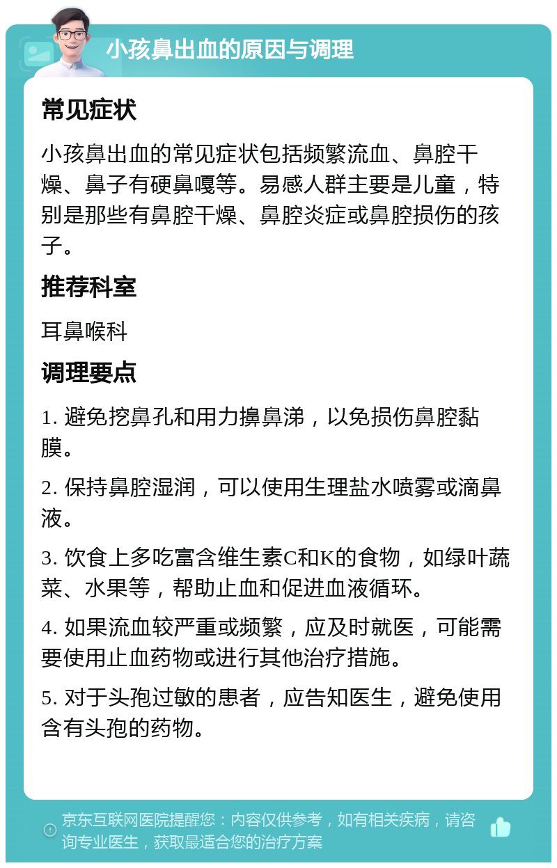 小孩鼻出血的原因与调理 常见症状 小孩鼻出血的常见症状包括频繁流血、鼻腔干燥、鼻子有硬鼻嘎等。易感人群主要是儿童，特别是那些有鼻腔干燥、鼻腔炎症或鼻腔损伤的孩子。 推荐科室 耳鼻喉科 调理要点 1. 避免挖鼻孔和用力擤鼻涕，以免损伤鼻腔黏膜。 2. 保持鼻腔湿润，可以使用生理盐水喷雾或滴鼻液。 3. 饮食上多吃富含维生素C和K的食物，如绿叶蔬菜、水果等，帮助止血和促进血液循环。 4. 如果流血较严重或频繁，应及时就医，可能需要使用止血药物或进行其他治疗措施。 5. 对于头孢过敏的患者，应告知医生，避免使用含有头孢的药物。