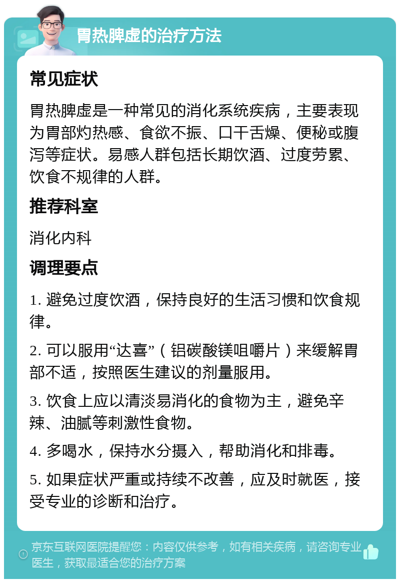 胃热脾虚的治疗方法 常见症状 胃热脾虚是一种常见的消化系统疾病，主要表现为胃部灼热感、食欲不振、口干舌燥、便秘或腹泻等症状。易感人群包括长期饮酒、过度劳累、饮食不规律的人群。 推荐科室 消化内科 调理要点 1. 避免过度饮酒，保持良好的生活习惯和饮食规律。 2. 可以服用“达喜”（铝碳酸镁咀嚼片）来缓解胃部不适，按照医生建议的剂量服用。 3. 饮食上应以清淡易消化的食物为主，避免辛辣、油腻等刺激性食物。 4. 多喝水，保持水分摄入，帮助消化和排毒。 5. 如果症状严重或持续不改善，应及时就医，接受专业的诊断和治疗。