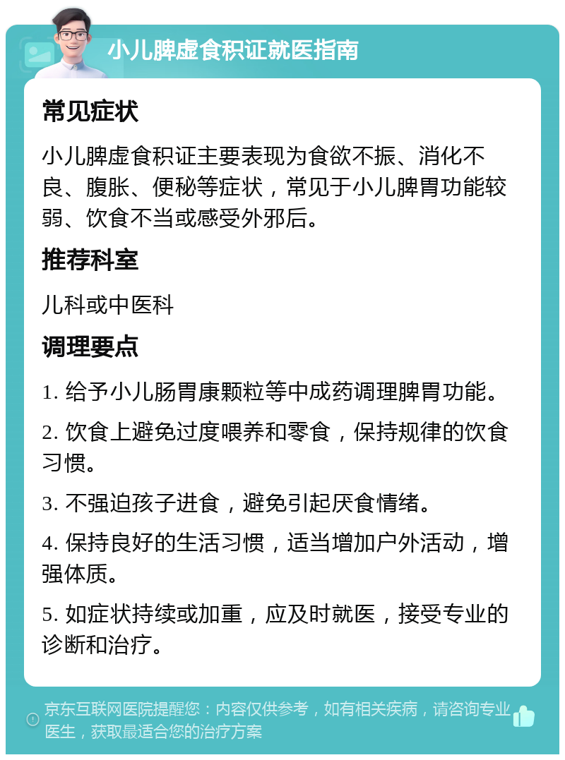 小儿脾虚食积证就医指南 常见症状 小儿脾虚食积证主要表现为食欲不振、消化不良、腹胀、便秘等症状，常见于小儿脾胃功能较弱、饮食不当或感受外邪后。 推荐科室 儿科或中医科 调理要点 1. 给予小儿肠胃康颗粒等中成药调理脾胃功能。 2. 饮食上避免过度喂养和零食，保持规律的饮食习惯。 3. 不强迫孩子进食，避免引起厌食情绪。 4. 保持良好的生活习惯，适当增加户外活动，增强体质。 5. 如症状持续或加重，应及时就医，接受专业的诊断和治疗。