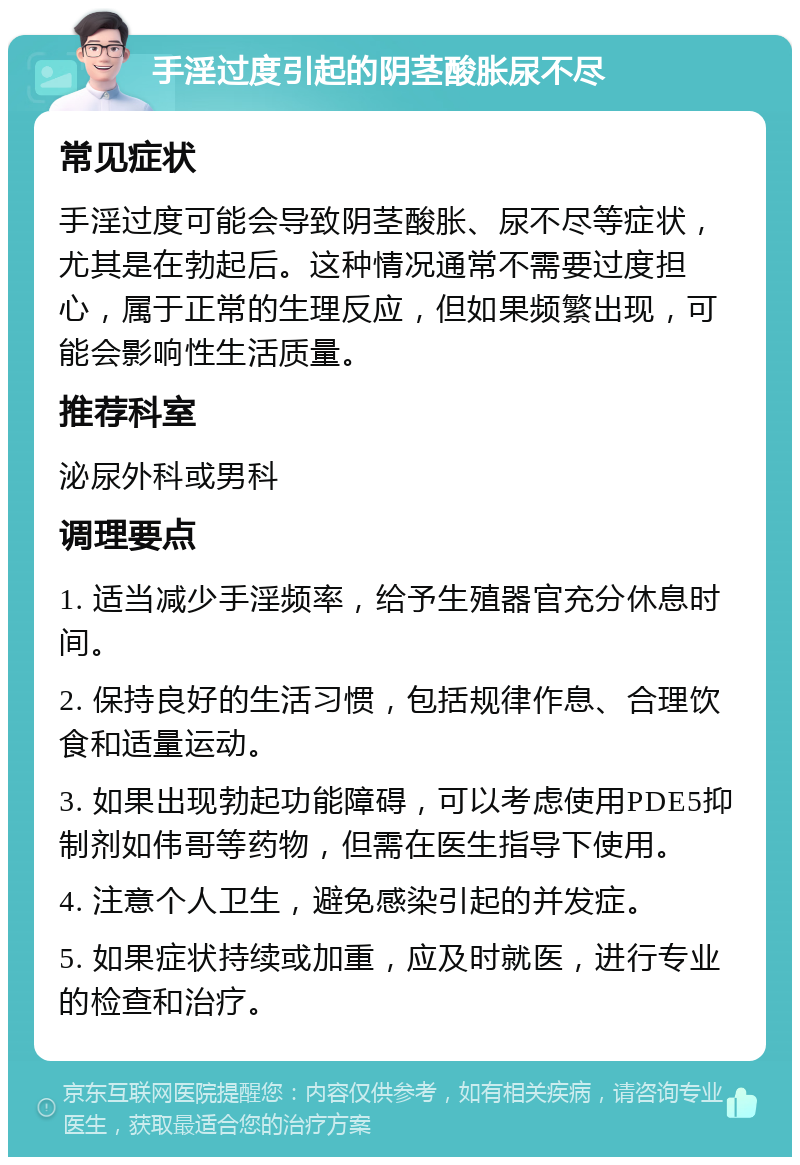 手淫过度引起的阴茎酸胀尿不尽 常见症状 手淫过度可能会导致阴茎酸胀、尿不尽等症状，尤其是在勃起后。这种情况通常不需要过度担心，属于正常的生理反应，但如果频繁出现，可能会影响性生活质量。 推荐科室 泌尿外科或男科 调理要点 1. 适当减少手淫频率，给予生殖器官充分休息时间。 2. 保持良好的生活习惯，包括规律作息、合理饮食和适量运动。 3. 如果出现勃起功能障碍，可以考虑使用PDE5抑制剂如伟哥等药物，但需在医生指导下使用。 4. 注意个人卫生，避免感染引起的并发症。 5. 如果症状持续或加重，应及时就医，进行专业的检查和治疗。