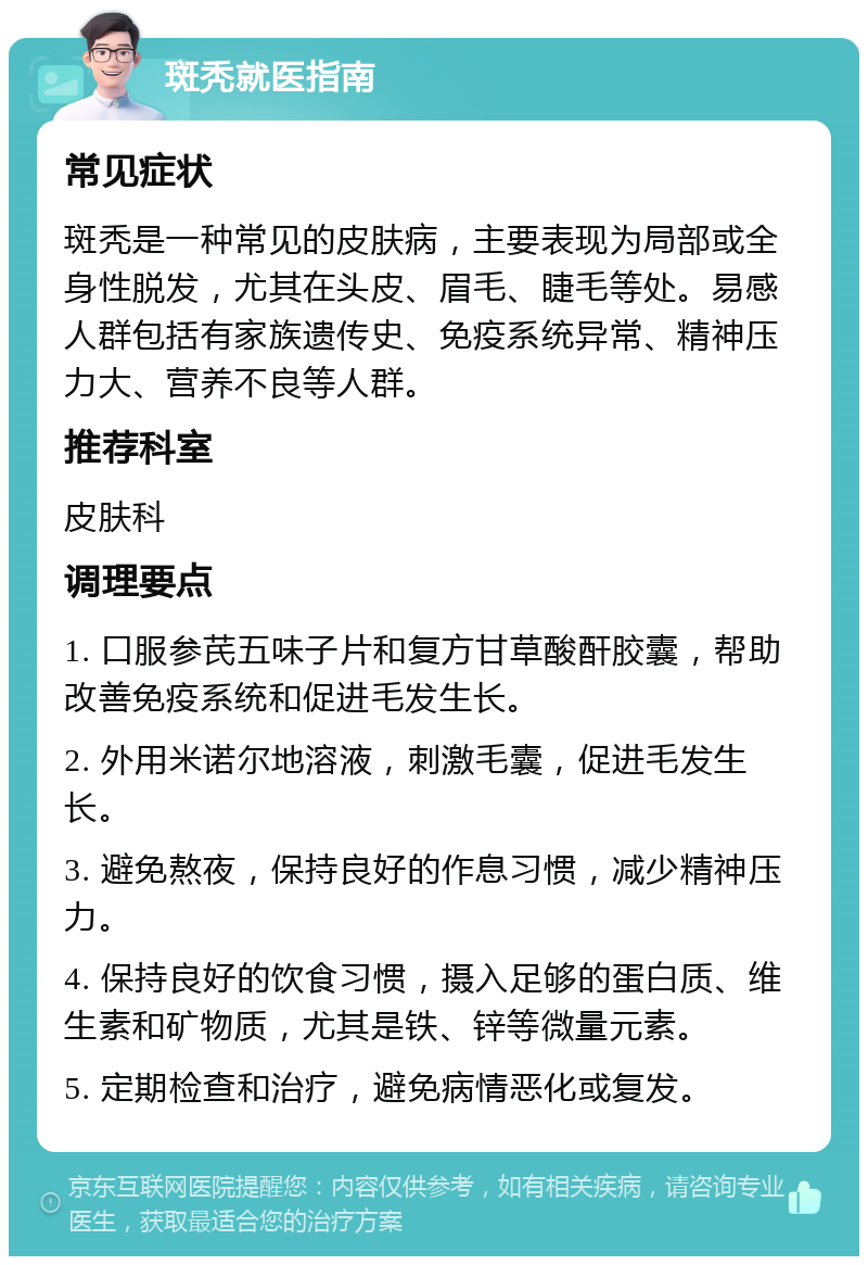 斑秃就医指南 常见症状 斑秃是一种常见的皮肤病，主要表现为局部或全身性脱发，尤其在头皮、眉毛、睫毛等处。易感人群包括有家族遗传史、免疫系统异常、精神压力大、营养不良等人群。 推荐科室 皮肤科 调理要点 1. 口服参芪五味子片和复方甘草酸酐胶囊，帮助改善免疫系统和促进毛发生长。 2. 外用米诺尔地溶液，刺激毛囊，促进毛发生长。 3. 避免熬夜，保持良好的作息习惯，减少精神压力。 4. 保持良好的饮食习惯，摄入足够的蛋白质、维生素和矿物质，尤其是铁、锌等微量元素。 5. 定期检查和治疗，避免病情恶化或复发。