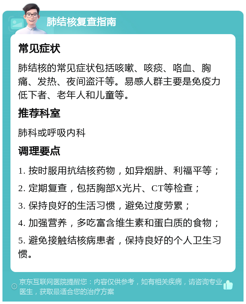 肺结核复查指南 常见症状 肺结核的常见症状包括咳嗽、咳痰、咯血、胸痛、发热、夜间盗汗等。易感人群主要是免疫力低下者、老年人和儿童等。 推荐科室 肺科或呼吸内科 调理要点 1. 按时服用抗结核药物，如异烟肼、利福平等； 2. 定期复查，包括胸部X光片、CT等检查； 3. 保持良好的生活习惯，避免过度劳累； 4. 加强营养，多吃富含维生素和蛋白质的食物； 5. 避免接触结核病患者，保持良好的个人卫生习惯。