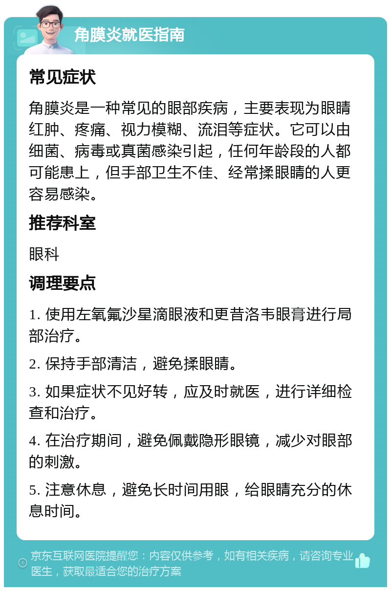 角膜炎就医指南 常见症状 角膜炎是一种常见的眼部疾病，主要表现为眼睛红肿、疼痛、视力模糊、流泪等症状。它可以由细菌、病毒或真菌感染引起，任何年龄段的人都可能患上，但手部卫生不佳、经常揉眼睛的人更容易感染。 推荐科室 眼科 调理要点 1. 使用左氧氟沙星滴眼液和更昔洛韦眼膏进行局部治疗。 2. 保持手部清洁，避免揉眼睛。 3. 如果症状不见好转，应及时就医，进行详细检查和治疗。 4. 在治疗期间，避免佩戴隐形眼镜，减少对眼部的刺激。 5. 注意休息，避免长时间用眼，给眼睛充分的休息时间。