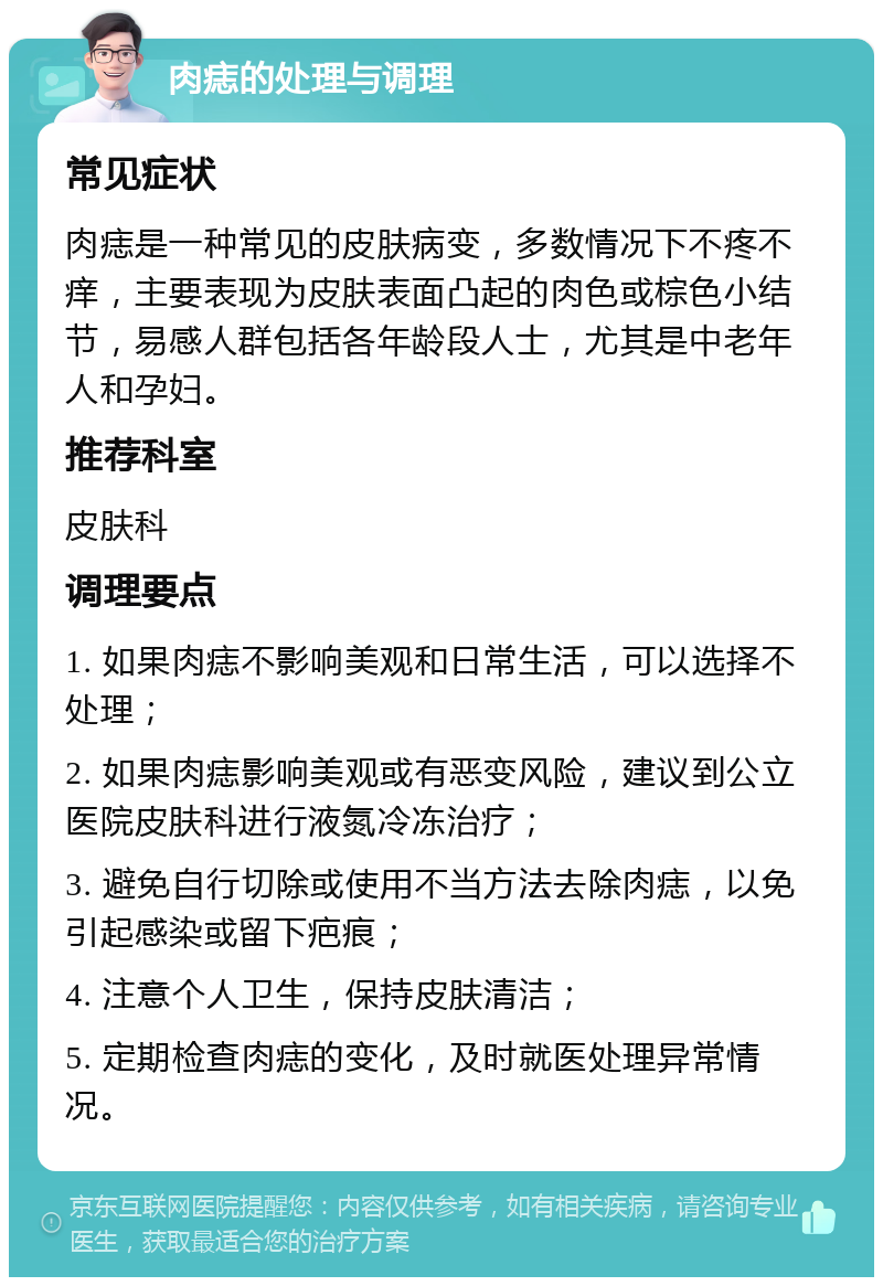 肉痣的处理与调理 常见症状 肉痣是一种常见的皮肤病变，多数情况下不疼不痒，主要表现为皮肤表面凸起的肉色或棕色小结节，易感人群包括各年龄段人士，尤其是中老年人和孕妇。 推荐科室 皮肤科 调理要点 1. 如果肉痣不影响美观和日常生活，可以选择不处理； 2. 如果肉痣影响美观或有恶变风险，建议到公立医院皮肤科进行液氮冷冻治疗； 3. 避免自行切除或使用不当方法去除肉痣，以免引起感染或留下疤痕； 4. 注意个人卫生，保持皮肤清洁； 5. 定期检查肉痣的变化，及时就医处理异常情况。