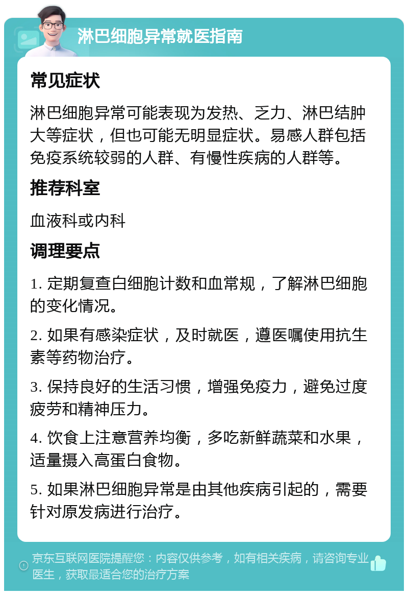 淋巴细胞异常就医指南 常见症状 淋巴细胞异常可能表现为发热、乏力、淋巴结肿大等症状，但也可能无明显症状。易感人群包括免疫系统较弱的人群、有慢性疾病的人群等。 推荐科室 血液科或内科 调理要点 1. 定期复查白细胞计数和血常规，了解淋巴细胞的变化情况。 2. 如果有感染症状，及时就医，遵医嘱使用抗生素等药物治疗。 3. 保持良好的生活习惯，增强免疫力，避免过度疲劳和精神压力。 4. 饮食上注意营养均衡，多吃新鲜蔬菜和水果，适量摄入高蛋白食物。 5. 如果淋巴细胞异常是由其他疾病引起的，需要针对原发病进行治疗。