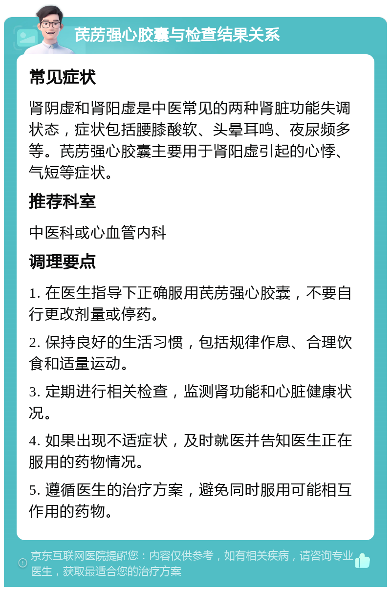 芪苈强心胶囊与检查结果关系 常见症状 肾阴虚和肾阳虚是中医常见的两种肾脏功能失调状态，症状包括腰膝酸软、头晕耳鸣、夜尿频多等。芪苈强心胶囊主要用于肾阳虚引起的心悸、气短等症状。 推荐科室 中医科或心血管内科 调理要点 1. 在医生指导下正确服用芪苈强心胶囊，不要自行更改剂量或停药。 2. 保持良好的生活习惯，包括规律作息、合理饮食和适量运动。 3. 定期进行相关检查，监测肾功能和心脏健康状况。 4. 如果出现不适症状，及时就医并告知医生正在服用的药物情况。 5. 遵循医生的治疗方案，避免同时服用可能相互作用的药物。