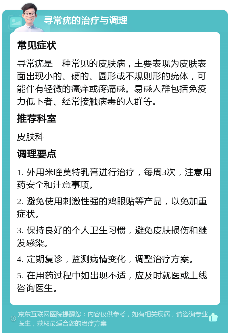 寻常疣的治疗与调理 常见症状 寻常疣是一种常见的皮肤病，主要表现为皮肤表面出现小的、硬的、圆形或不规则形的疣体，可能伴有轻微的瘙痒或疼痛感。易感人群包括免疫力低下者、经常接触病毒的人群等。 推荐科室 皮肤科 调理要点 1. 外用米喹莫特乳膏进行治疗，每周3次，注意用药安全和注意事项。 2. 避免使用刺激性强的鸡眼贴等产品，以免加重症状。 3. 保持良好的个人卫生习惯，避免皮肤损伤和继发感染。 4. 定期复诊，监测病情变化，调整治疗方案。 5. 在用药过程中如出现不适，应及时就医或上线咨询医生。