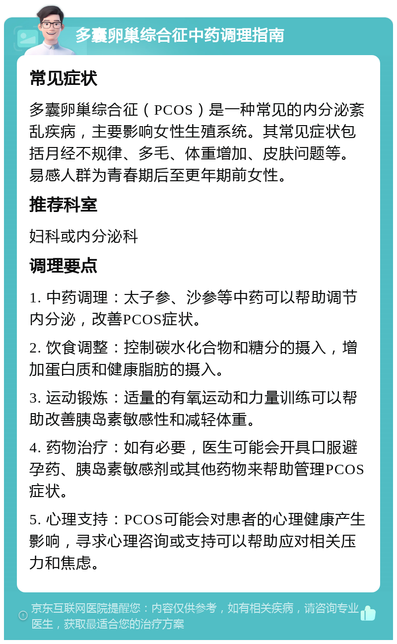 多囊卵巢综合征中药调理指南 常见症状 多囊卵巢综合征（PCOS）是一种常见的内分泌紊乱疾病，主要影响女性生殖系统。其常见症状包括月经不规律、多毛、体重增加、皮肤问题等。易感人群为青春期后至更年期前女性。 推荐科室 妇科或内分泌科 调理要点 1. 中药调理：太子参、沙参等中药可以帮助调节内分泌，改善PCOS症状。 2. 饮食调整：控制碳水化合物和糖分的摄入，增加蛋白质和健康脂肪的摄入。 3. 运动锻炼：适量的有氧运动和力量训练可以帮助改善胰岛素敏感性和减轻体重。 4. 药物治疗：如有必要，医生可能会开具口服避孕药、胰岛素敏感剂或其他药物来帮助管理PCOS症状。 5. 心理支持：PCOS可能会对患者的心理健康产生影响，寻求心理咨询或支持可以帮助应对相关压力和焦虑。