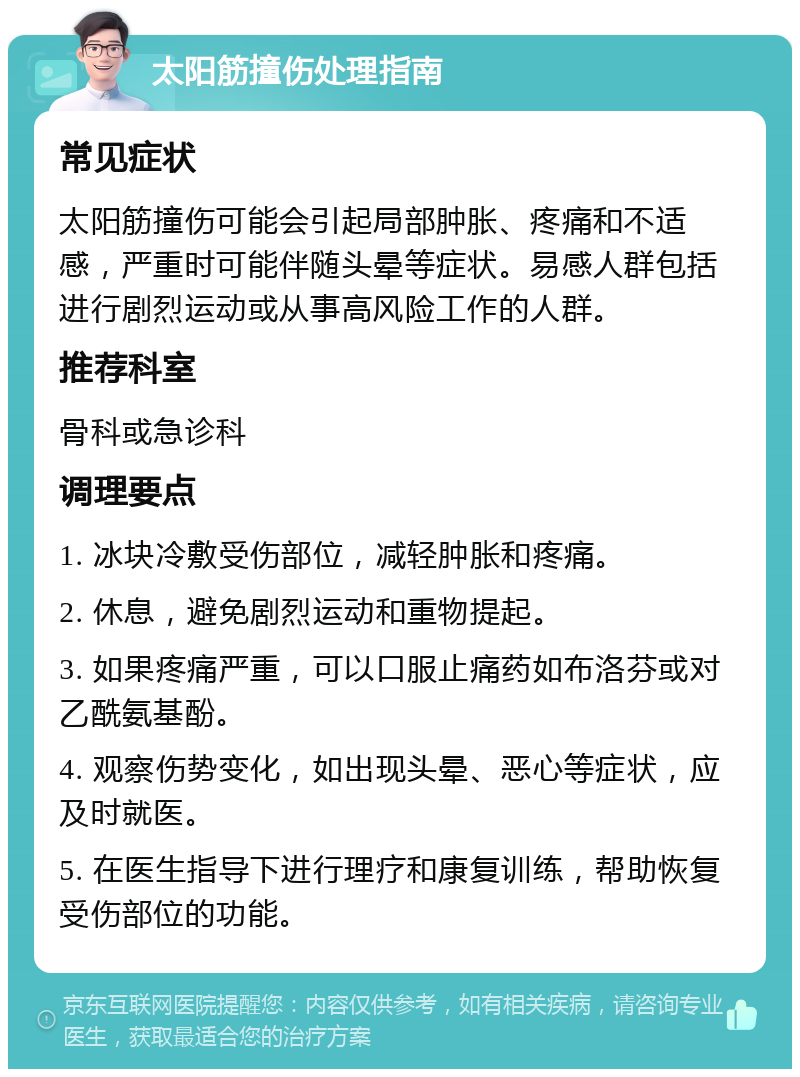 太阳筋撞伤处理指南 常见症状 太阳筋撞伤可能会引起局部肿胀、疼痛和不适感，严重时可能伴随头晕等症状。易感人群包括进行剧烈运动或从事高风险工作的人群。 推荐科室 骨科或急诊科 调理要点 1. 冰块冷敷受伤部位，减轻肿胀和疼痛。 2. 休息，避免剧烈运动和重物提起。 3. 如果疼痛严重，可以口服止痛药如布洛芬或对乙酰氨基酚。 4. 观察伤势变化，如出现头晕、恶心等症状，应及时就医。 5. 在医生指导下进行理疗和康复训练，帮助恢复受伤部位的功能。