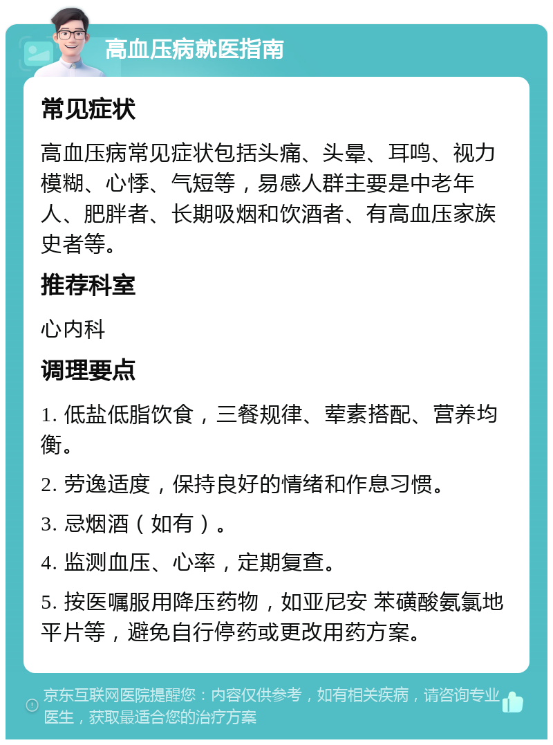 高血压病就医指南 常见症状 高血压病常见症状包括头痛、头晕、耳鸣、视力模糊、心悸、气短等，易感人群主要是中老年人、肥胖者、长期吸烟和饮酒者、有高血压家族史者等。 推荐科室 心内科 调理要点 1. 低盐低脂饮食，三餐规律、荤素搭配、营养均衡。 2. 劳逸适度，保持良好的情绪和作息习惯。 3. 忌烟酒（如有）。 4. 监测血压、心率，定期复查。 5. 按医嘱服用降压药物，如亚尼安 苯磺酸氨氯地平片等，避免自行停药或更改用药方案。