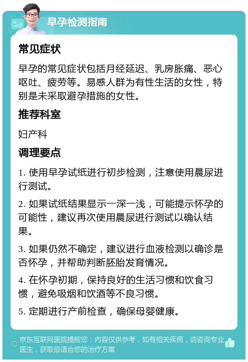 早孕检测指南 常见症状 早孕的常见症状包括月经延迟、乳房胀痛、恶心呕吐、疲劳等。易感人群为有性生活的女性，特别是未采取避孕措施的女性。 推荐科室 妇产科 调理要点 1. 使用早孕试纸进行初步检测，注意使用晨尿进行测试。 2. 如果试纸结果显示一深一浅，可能提示怀孕的可能性，建议再次使用晨尿进行测试以确认结果。 3. 如果仍然不确定，建议进行血液检测以确诊是否怀孕，并帮助判断胚胎发育情况。 4. 在怀孕初期，保持良好的生活习惯和饮食习惯，避免吸烟和饮酒等不良习惯。 5. 定期进行产前检查，确保母婴健康。