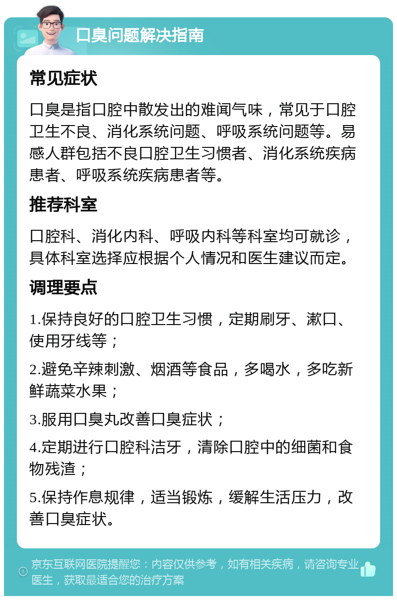 口臭问题解决指南 常见症状 口臭是指口腔中散发出的难闻气味，常见于口腔卫生不良、消化系统问题、呼吸系统问题等。易感人群包括不良口腔卫生习惯者、消化系统疾病患者、呼吸系统疾病患者等。 推荐科室 口腔科、消化内科、呼吸内科等科室均可就诊，具体科室选择应根据个人情况和医生建议而定。 调理要点 1.保持良好的口腔卫生习惯，定期刷牙、漱口、使用牙线等； 2.避免辛辣刺激、烟酒等食品，多喝水，多吃新鲜蔬菜水果； 3.服用口臭丸改善口臭症状； 4.定期进行口腔科洁牙，清除口腔中的细菌和食物残渣； 5.保持作息规律，适当锻炼，缓解生活压力，改善口臭症状。