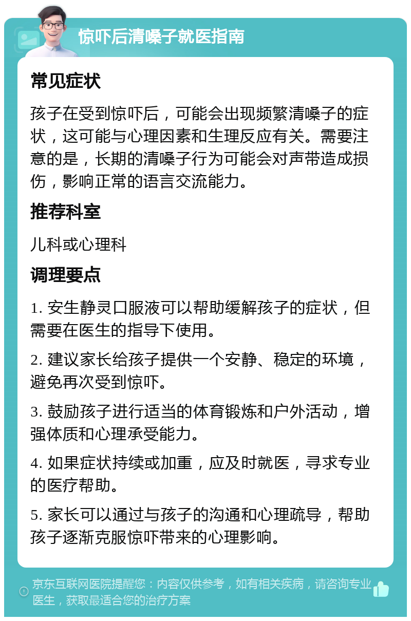 惊吓后清嗓子就医指南 常见症状 孩子在受到惊吓后，可能会出现频繁清嗓子的症状，这可能与心理因素和生理反应有关。需要注意的是，长期的清嗓子行为可能会对声带造成损伤，影响正常的语言交流能力。 推荐科室 儿科或心理科 调理要点 1. 安生静灵口服液可以帮助缓解孩子的症状，但需要在医生的指导下使用。 2. 建议家长给孩子提供一个安静、稳定的环境，避免再次受到惊吓。 3. 鼓励孩子进行适当的体育锻炼和户外活动，增强体质和心理承受能力。 4. 如果症状持续或加重，应及时就医，寻求专业的医疗帮助。 5. 家长可以通过与孩子的沟通和心理疏导，帮助孩子逐渐克服惊吓带来的心理影响。