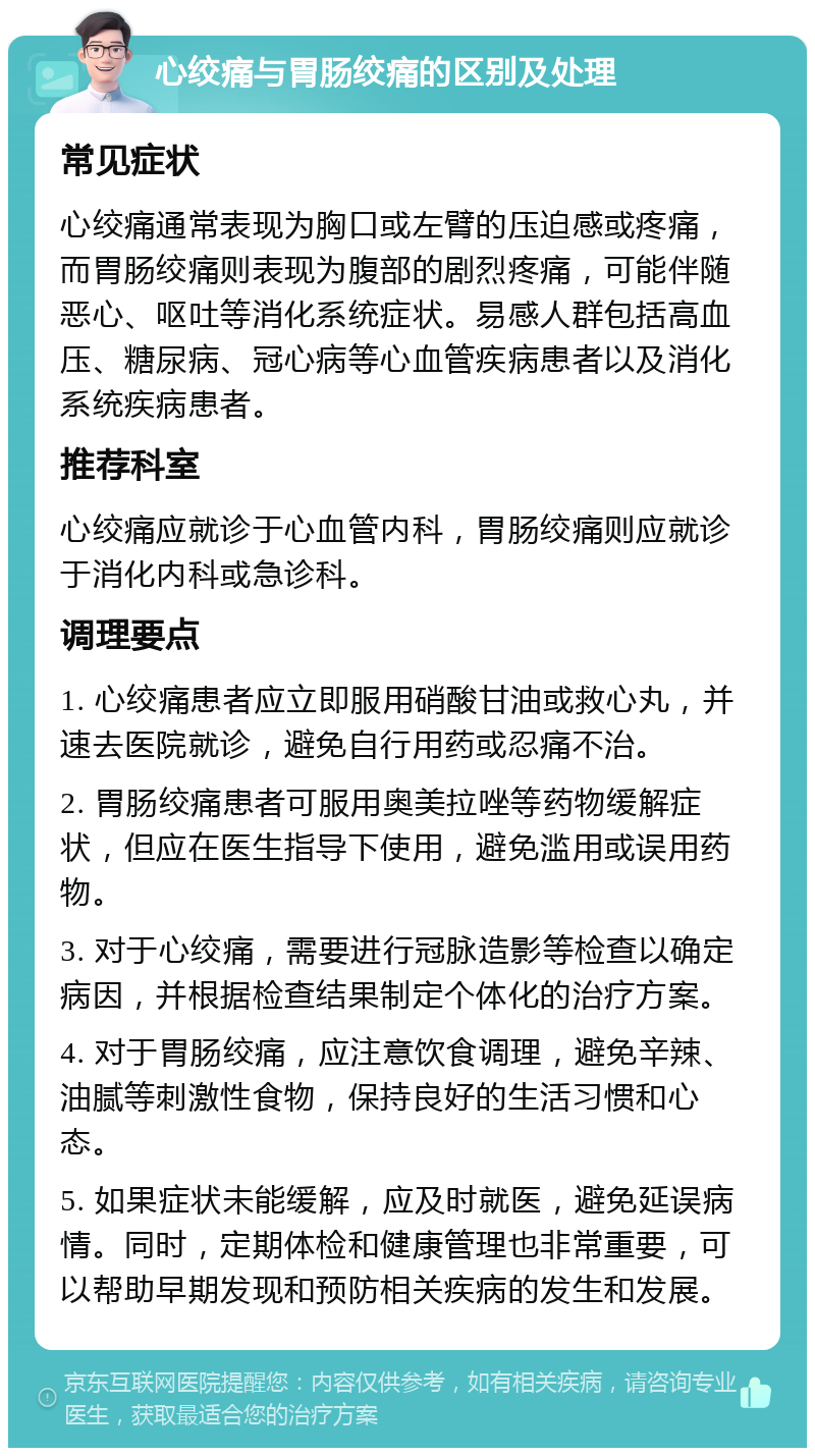 心绞痛与胃肠绞痛的区别及处理 常见症状 心绞痛通常表现为胸口或左臂的压迫感或疼痛，而胃肠绞痛则表现为腹部的剧烈疼痛，可能伴随恶心、呕吐等消化系统症状。易感人群包括高血压、糖尿病、冠心病等心血管疾病患者以及消化系统疾病患者。 推荐科室 心绞痛应就诊于心血管内科，胃肠绞痛则应就诊于消化内科或急诊科。 调理要点 1. 心绞痛患者应立即服用硝酸甘油或救心丸，并速去医院就诊，避免自行用药或忍痛不治。 2. 胃肠绞痛患者可服用奥美拉唑等药物缓解症状，但应在医生指导下使用，避免滥用或误用药物。 3. 对于心绞痛，需要进行冠脉造影等检查以确定病因，并根据检查结果制定个体化的治疗方案。 4. 对于胃肠绞痛，应注意饮食调理，避免辛辣、油腻等刺激性食物，保持良好的生活习惯和心态。 5. 如果症状未能缓解，应及时就医，避免延误病情。同时，定期体检和健康管理也非常重要，可以帮助早期发现和预防相关疾病的发生和发展。