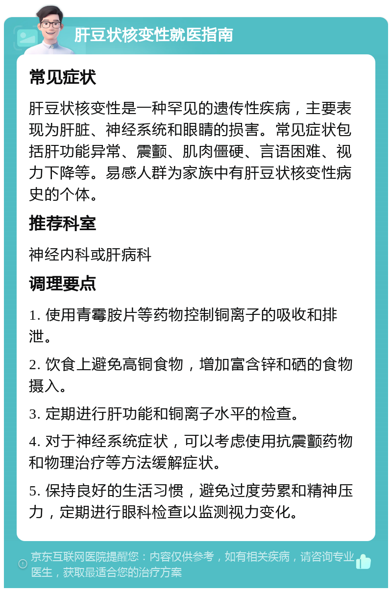 肝豆状核变性就医指南 常见症状 肝豆状核变性是一种罕见的遗传性疾病，主要表现为肝脏、神经系统和眼睛的损害。常见症状包括肝功能异常、震颤、肌肉僵硬、言语困难、视力下降等。易感人群为家族中有肝豆状核变性病史的个体。 推荐科室 神经内科或肝病科 调理要点 1. 使用青霉胺片等药物控制铜离子的吸收和排泄。 2. 饮食上避免高铜食物，增加富含锌和硒的食物摄入。 3. 定期进行肝功能和铜离子水平的检查。 4. 对于神经系统症状，可以考虑使用抗震颤药物和物理治疗等方法缓解症状。 5. 保持良好的生活习惯，避免过度劳累和精神压力，定期进行眼科检查以监测视力变化。