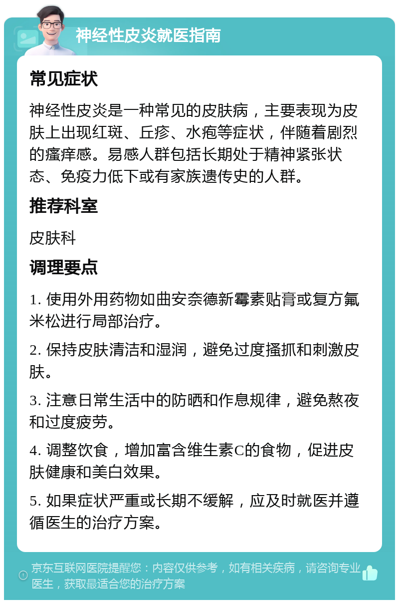 神经性皮炎就医指南 常见症状 神经性皮炎是一种常见的皮肤病，主要表现为皮肤上出现红斑、丘疹、水疱等症状，伴随着剧烈的瘙痒感。易感人群包括长期处于精神紧张状态、免疫力低下或有家族遗传史的人群。 推荐科室 皮肤科 调理要点 1. 使用外用药物如曲安奈德新霉素贴膏或复方氟米松进行局部治疗。 2. 保持皮肤清洁和湿润，避免过度搔抓和刺激皮肤。 3. 注意日常生活中的防晒和作息规律，避免熬夜和过度疲劳。 4. 调整饮食，增加富含维生素C的食物，促进皮肤健康和美白效果。 5. 如果症状严重或长期不缓解，应及时就医并遵循医生的治疗方案。