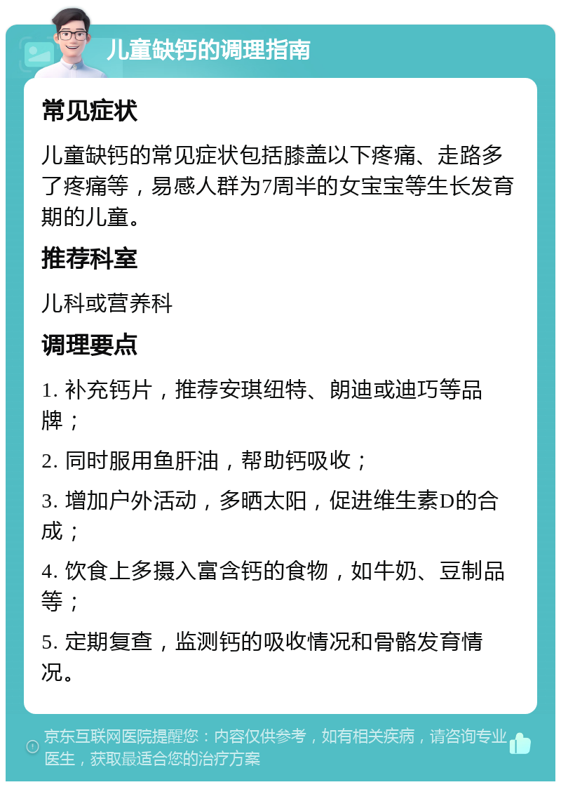 儿童缺钙的调理指南 常见症状 儿童缺钙的常见症状包括膝盖以下疼痛、走路多了疼痛等，易感人群为7周半的女宝宝等生长发育期的儿童。 推荐科室 儿科或营养科 调理要点 1. 补充钙片，推荐安琪纽特、朗迪或迪巧等品牌； 2. 同时服用鱼肝油，帮助钙吸收； 3. 增加户外活动，多晒太阳，促进维生素D的合成； 4. 饮食上多摄入富含钙的食物，如牛奶、豆制品等； 5. 定期复查，监测钙的吸收情况和骨骼发育情况。