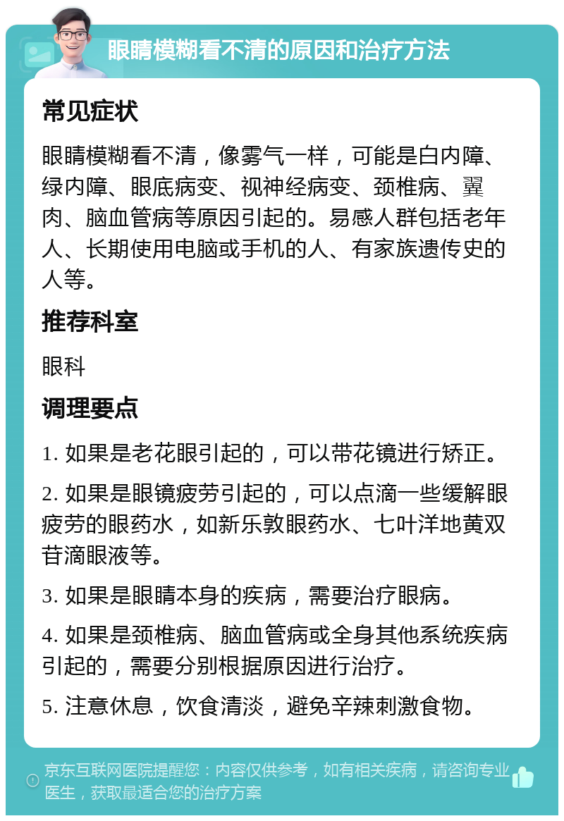 眼睛模糊看不清的原因和治疗方法 常见症状 眼睛模糊看不清，像雾气一样，可能是白内障、绿内障、眼底病变、视神经病变、颈椎病、翼肉、脑血管病等原因引起的。易感人群包括老年人、长期使用电脑或手机的人、有家族遗传史的人等。 推荐科室 眼科 调理要点 1. 如果是老花眼引起的，可以带花镜进行矫正。 2. 如果是眼镜疲劳引起的，可以点滴一些缓解眼疲劳的眼药水，如新乐敦眼药水、七叶洋地黄双苷滴眼液等。 3. 如果是眼睛本身的疾病，需要治疗眼病。 4. 如果是颈椎病、脑血管病或全身其他系统疾病引起的，需要分别根据原因进行治疗。 5. 注意休息，饮食清淡，避免辛辣刺激食物。