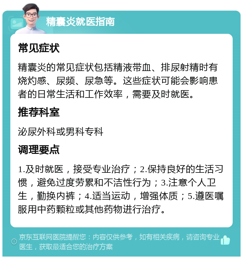 精囊炎就医指南 常见症状 精囊炎的常见症状包括精液带血、排尿射精时有烧灼感、尿频、尿急等。这些症状可能会影响患者的日常生活和工作效率，需要及时就医。 推荐科室 泌尿外科或男科专科 调理要点 1.及时就医，接受专业治疗；2.保持良好的生活习惯，避免过度劳累和不洁性行为；3.注意个人卫生，勤换内裤；4.适当运动，增强体质；5.遵医嘱服用中药颗粒或其他药物进行治疗。