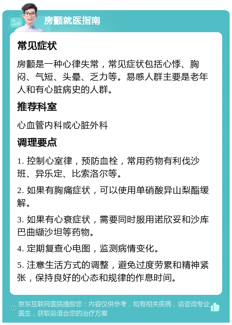 房颤就医指南 常见症状 房颤是一种心律失常，常见症状包括心悸、胸闷、气短、头晕、乏力等。易感人群主要是老年人和有心脏病史的人群。 推荐科室 心血管内科或心脏外科 调理要点 1. 控制心室律，预防血栓，常用药物有利伐沙班、异乐定、比索洛尔等。 2. 如果有胸痛症状，可以使用单硝酸异山梨酯缓解。 3. 如果有心衰症状，需要同时服用诺欣妥和沙库巴曲纈沙坦等药物。 4. 定期复查心电图，监测病情变化。 5. 注意生活方式的调整，避免过度劳累和精神紧张，保持良好的心态和规律的作息时间。