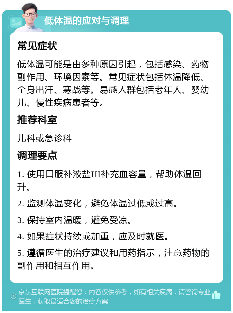 低体温的应对与调理 常见症状 低体温可能是由多种原因引起，包括感染、药物副作用、环境因素等。常见症状包括体温降低、全身出汗、寒战等。易感人群包括老年人、婴幼儿、慢性疾病患者等。 推荐科室 儿科或急诊科 调理要点 1. 使用口服补液盐III补充血容量，帮助体温回升。 2. 监测体温变化，避免体温过低或过高。 3. 保持室内温暖，避免受凉。 4. 如果症状持续或加重，应及时就医。 5. 遵循医生的治疗建议和用药指示，注意药物的副作用和相互作用。