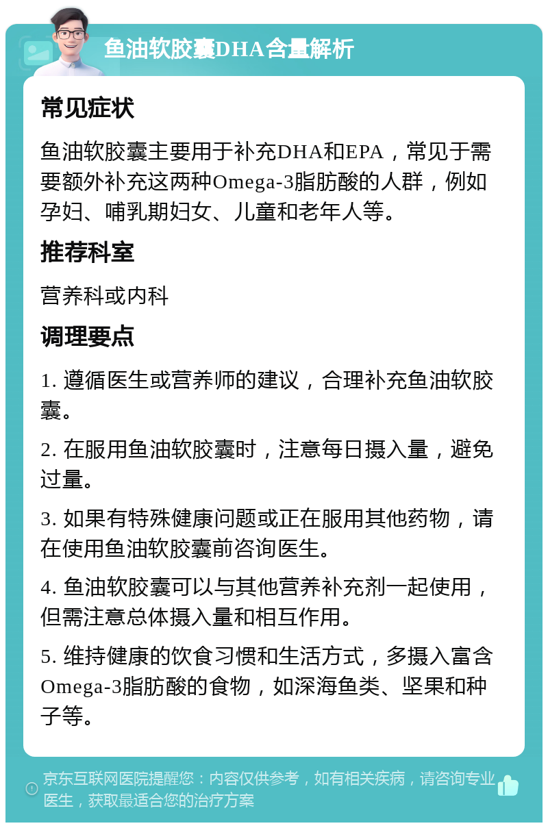 鱼油软胶囊DHA含量解析 常见症状 鱼油软胶囊主要用于补充DHA和EPA，常见于需要额外补充这两种Omega-3脂肪酸的人群，例如孕妇、哺乳期妇女、儿童和老年人等。 推荐科室 营养科或内科 调理要点 1. 遵循医生或营养师的建议，合理补充鱼油软胶囊。 2. 在服用鱼油软胶囊时，注意每日摄入量，避免过量。 3. 如果有特殊健康问题或正在服用其他药物，请在使用鱼油软胶囊前咨询医生。 4. 鱼油软胶囊可以与其他营养补充剂一起使用，但需注意总体摄入量和相互作用。 5. 维持健康的饮食习惯和生活方式，多摄入富含Omega-3脂肪酸的食物，如深海鱼类、坚果和种子等。