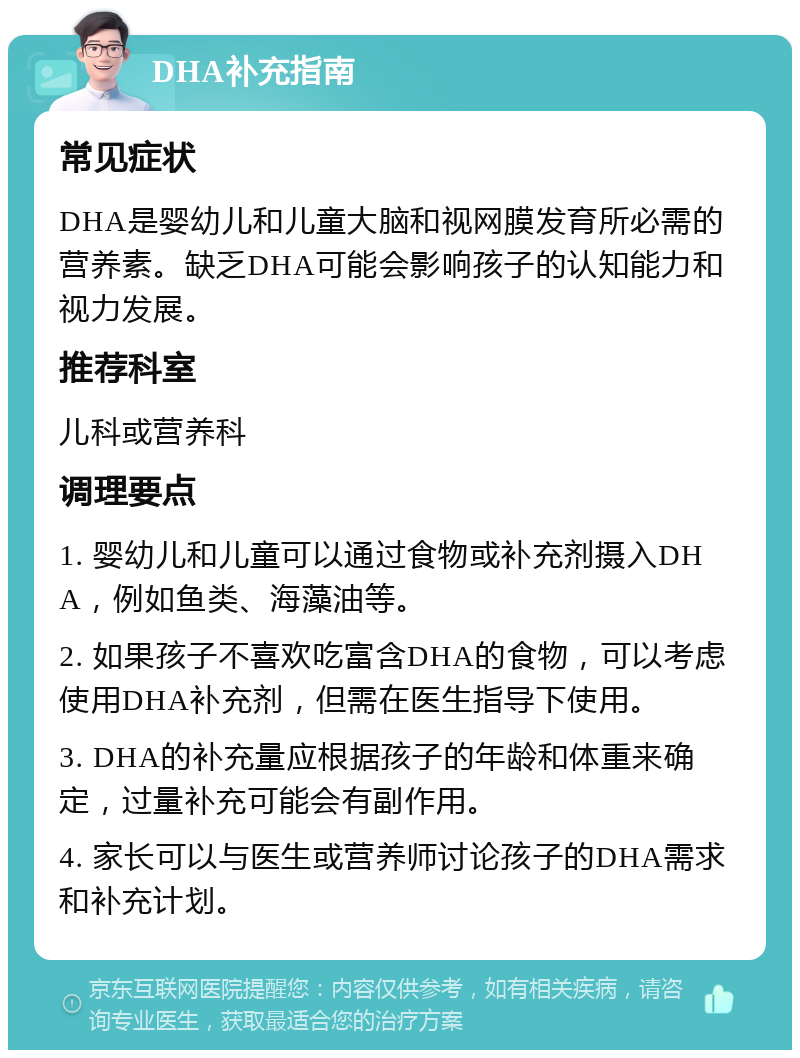 DHA补充指南 常见症状 DHA是婴幼儿和儿童大脑和视网膜发育所必需的营养素。缺乏DHA可能会影响孩子的认知能力和视力发展。 推荐科室 儿科或营养科 调理要点 1. 婴幼儿和儿童可以通过食物或补充剂摄入DHA，例如鱼类、海藻油等。 2. 如果孩子不喜欢吃富含DHA的食物，可以考虑使用DHA补充剂，但需在医生指导下使用。 3. DHA的补充量应根据孩子的年龄和体重来确定，过量补充可能会有副作用。 4. 家长可以与医生或营养师讨论孩子的DHA需求和补充计划。