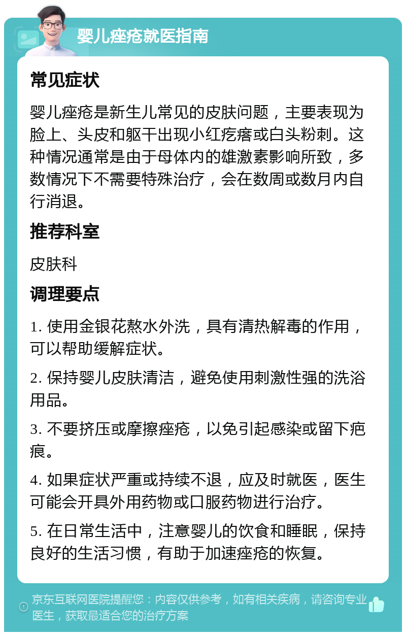 婴儿痤疮就医指南 常见症状 婴儿痤疮是新生儿常见的皮肤问题，主要表现为脸上、头皮和躯干出现小红疙瘩或白头粉刺。这种情况通常是由于母体内的雄激素影响所致，多数情况下不需要特殊治疗，会在数周或数月内自行消退。 推荐科室 皮肤科 调理要点 1. 使用金银花熬水外洗，具有清热解毒的作用，可以帮助缓解症状。 2. 保持婴儿皮肤清洁，避免使用刺激性强的洗浴用品。 3. 不要挤压或摩擦痤疮，以免引起感染或留下疤痕。 4. 如果症状严重或持续不退，应及时就医，医生可能会开具外用药物或口服药物进行治疗。 5. 在日常生活中，注意婴儿的饮食和睡眠，保持良好的生活习惯，有助于加速痤疮的恢复。