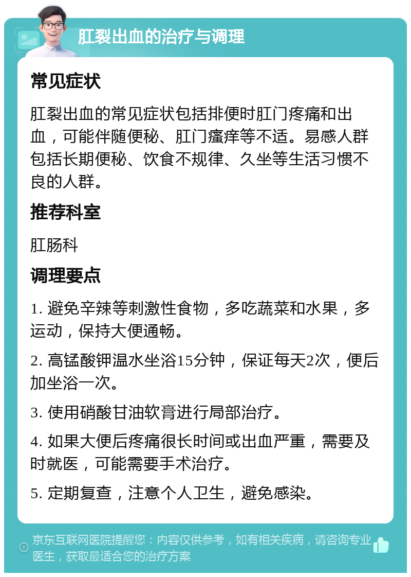 肛裂出血的治疗与调理 常见症状 肛裂出血的常见症状包括排便时肛门疼痛和出血，可能伴随便秘、肛门瘙痒等不适。易感人群包括长期便秘、饮食不规律、久坐等生活习惯不良的人群。 推荐科室 肛肠科 调理要点 1. 避免辛辣等刺激性食物，多吃蔬菜和水果，多运动，保持大便通畅。 2. 高锰酸钾温水坐浴15分钟，保证每天2次，便后加坐浴一次。 3. 使用硝酸甘油软膏进行局部治疗。 4. 如果大便后疼痛很长时间或出血严重，需要及时就医，可能需要手术治疗。 5. 定期复查，注意个人卫生，避免感染。