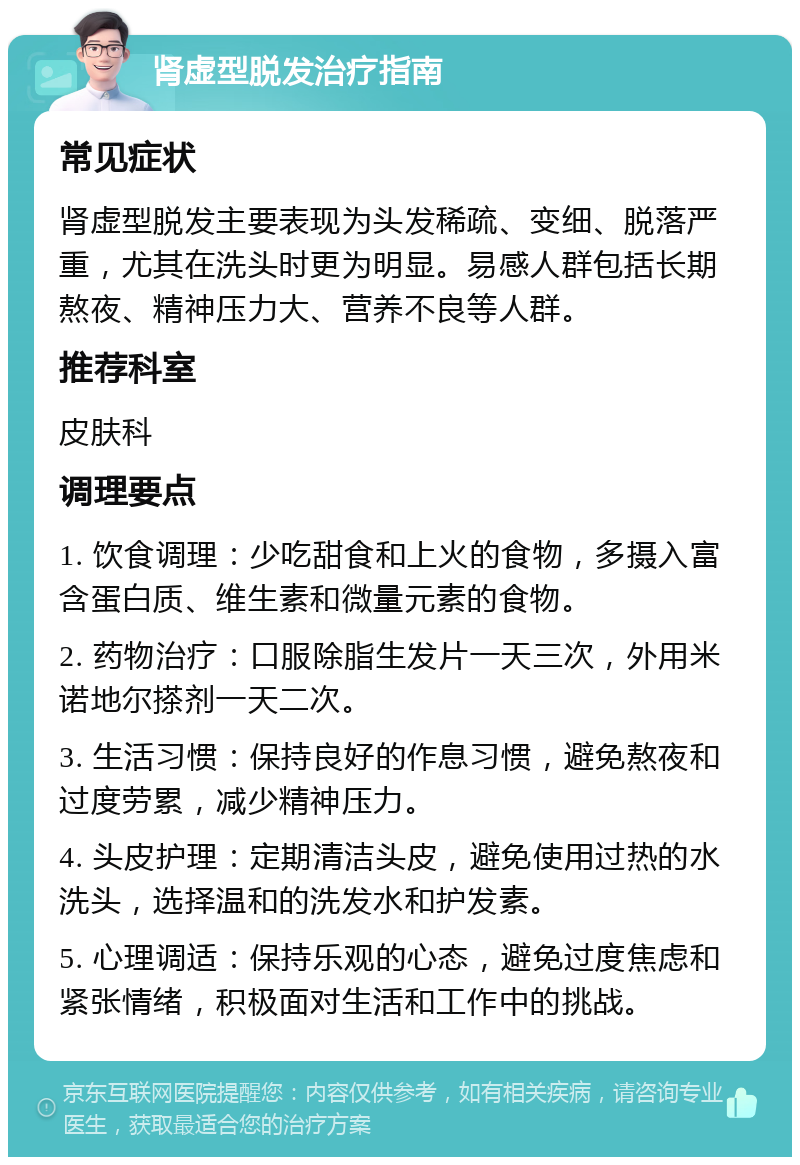 肾虚型脱发治疗指南 常见症状 肾虚型脱发主要表现为头发稀疏、变细、脱落严重，尤其在洗头时更为明显。易感人群包括长期熬夜、精神压力大、营养不良等人群。 推荐科室 皮肤科 调理要点 1. 饮食调理：少吃甜食和上火的食物，多摄入富含蛋白质、维生素和微量元素的食物。 2. 药物治疗：口服除脂生发片一天三次，外用米诺地尔搽剂一天二次。 3. 生活习惯：保持良好的作息习惯，避免熬夜和过度劳累，减少精神压力。 4. 头皮护理：定期清洁头皮，避免使用过热的水洗头，选择温和的洗发水和护发素。 5. 心理调适：保持乐观的心态，避免过度焦虑和紧张情绪，积极面对生活和工作中的挑战。