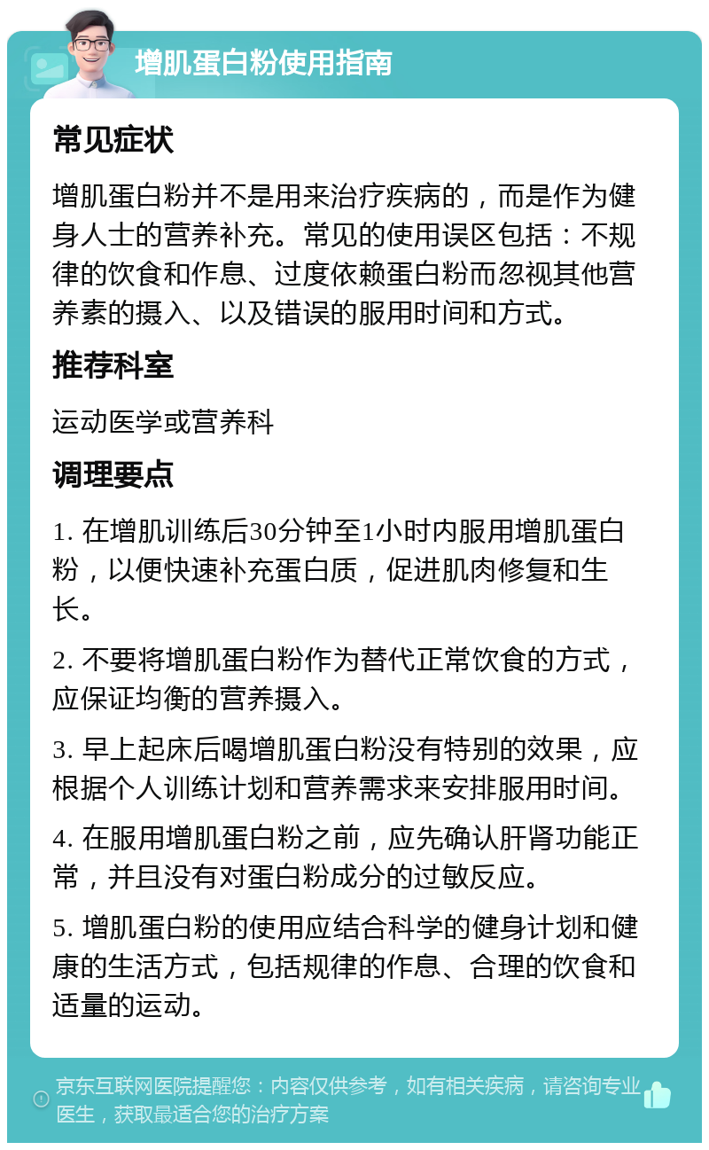 增肌蛋白粉使用指南 常见症状 增肌蛋白粉并不是用来治疗疾病的，而是作为健身人士的营养补充。常见的使用误区包括：不规律的饮食和作息、过度依赖蛋白粉而忽视其他营养素的摄入、以及错误的服用时间和方式。 推荐科室 运动医学或营养科 调理要点 1. 在增肌训练后30分钟至1小时内服用增肌蛋白粉，以便快速补充蛋白质，促进肌肉修复和生长。 2. 不要将增肌蛋白粉作为替代正常饮食的方式，应保证均衡的营养摄入。 3. 早上起床后喝增肌蛋白粉没有特别的效果，应根据个人训练计划和营养需求来安排服用时间。 4. 在服用增肌蛋白粉之前，应先确认肝肾功能正常，并且没有对蛋白粉成分的过敏反应。 5. 增肌蛋白粉的使用应结合科学的健身计划和健康的生活方式，包括规律的作息、合理的饮食和适量的运动。