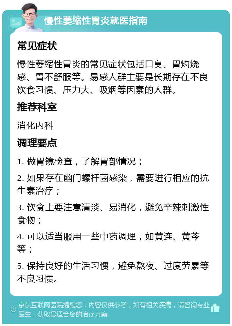 慢性萎缩性胃炎就医指南 常见症状 慢性萎缩性胃炎的常见症状包括口臭、胃灼烧感、胃不舒服等。易感人群主要是长期存在不良饮食习惯、压力大、吸烟等因素的人群。 推荐科室 消化内科 调理要点 1. 做胃镜检查，了解胃部情况； 2. 如果存在幽门螺杆菌感染，需要进行相应的抗生素治疗； 3. 饮食上要注意清淡、易消化，避免辛辣刺激性食物； 4. 可以适当服用一些中药调理，如黄连、黄芩等； 5. 保持良好的生活习惯，避免熬夜、过度劳累等不良习惯。