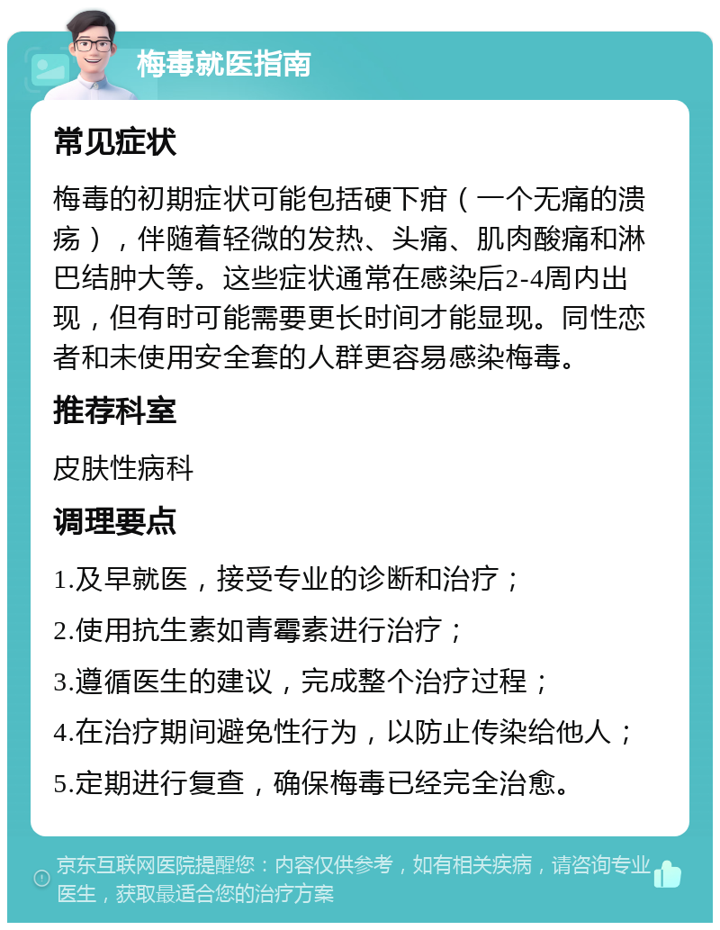 梅毒就医指南 常见症状 梅毒的初期症状可能包括硬下疳（一个无痛的溃疡），伴随着轻微的发热、头痛、肌肉酸痛和淋巴结肿大等。这些症状通常在感染后2-4周内出现，但有时可能需要更长时间才能显现。同性恋者和未使用安全套的人群更容易感染梅毒。 推荐科室 皮肤性病科 调理要点 1.及早就医，接受专业的诊断和治疗； 2.使用抗生素如青霉素进行治疗； 3.遵循医生的建议，完成整个治疗过程； 4.在治疗期间避免性行为，以防止传染给他人； 5.定期进行复查，确保梅毒已经完全治愈。