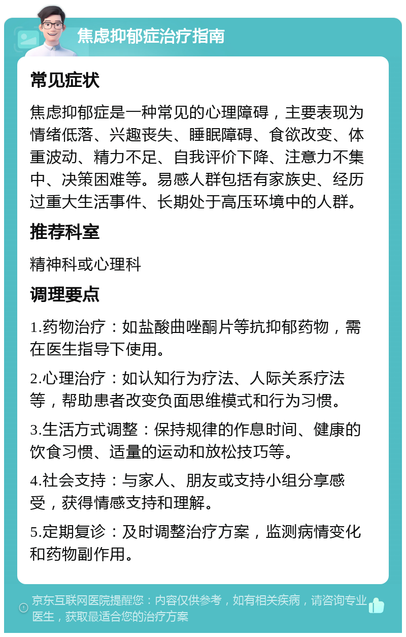 焦虑抑郁症治疗指南 常见症状 焦虑抑郁症是一种常见的心理障碍，主要表现为情绪低落、兴趣丧失、睡眠障碍、食欲改变、体重波动、精力不足、自我评价下降、注意力不集中、决策困难等。易感人群包括有家族史、经历过重大生活事件、长期处于高压环境中的人群。 推荐科室 精神科或心理科 调理要点 1.药物治疗：如盐酸曲唑酮片等抗抑郁药物，需在医生指导下使用。 2.心理治疗：如认知行为疗法、人际关系疗法等，帮助患者改变负面思维模式和行为习惯。 3.生活方式调整：保持规律的作息时间、健康的饮食习惯、适量的运动和放松技巧等。 4.社会支持：与家人、朋友或支持小组分享感受，获得情感支持和理解。 5.定期复诊：及时调整治疗方案，监测病情变化和药物副作用。