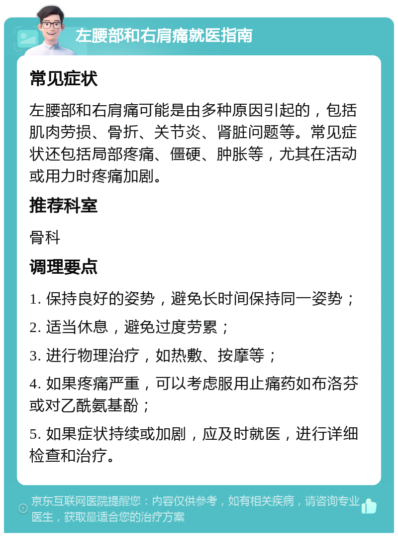 左腰部和右肩痛就医指南 常见症状 左腰部和右肩痛可能是由多种原因引起的，包括肌肉劳损、骨折、关节炎、肾脏问题等。常见症状还包括局部疼痛、僵硬、肿胀等，尤其在活动或用力时疼痛加剧。 推荐科室 骨科 调理要点 1. 保持良好的姿势，避免长时间保持同一姿势； 2. 适当休息，避免过度劳累； 3. 进行物理治疗，如热敷、按摩等； 4. 如果疼痛严重，可以考虑服用止痛药如布洛芬或对乙酰氨基酚； 5. 如果症状持续或加剧，应及时就医，进行详细检查和治疗。