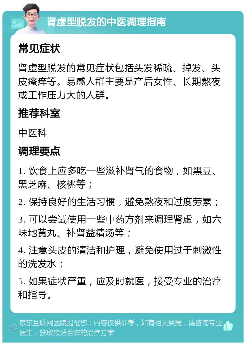 肾虚型脱发的中医调理指南 常见症状 肾虚型脱发的常见症状包括头发稀疏、掉发、头皮瘙痒等。易感人群主要是产后女性、长期熬夜或工作压力大的人群。 推荐科室 中医科 调理要点 1. 饮食上应多吃一些滋补肾气的食物，如黑豆、黑芝麻、核桃等； 2. 保持良好的生活习惯，避免熬夜和过度劳累； 3. 可以尝试使用一些中药方剂来调理肾虚，如六味地黄丸、补肾益精汤等； 4. 注意头皮的清洁和护理，避免使用过于刺激性的洗发水； 5. 如果症状严重，应及时就医，接受专业的治疗和指导。