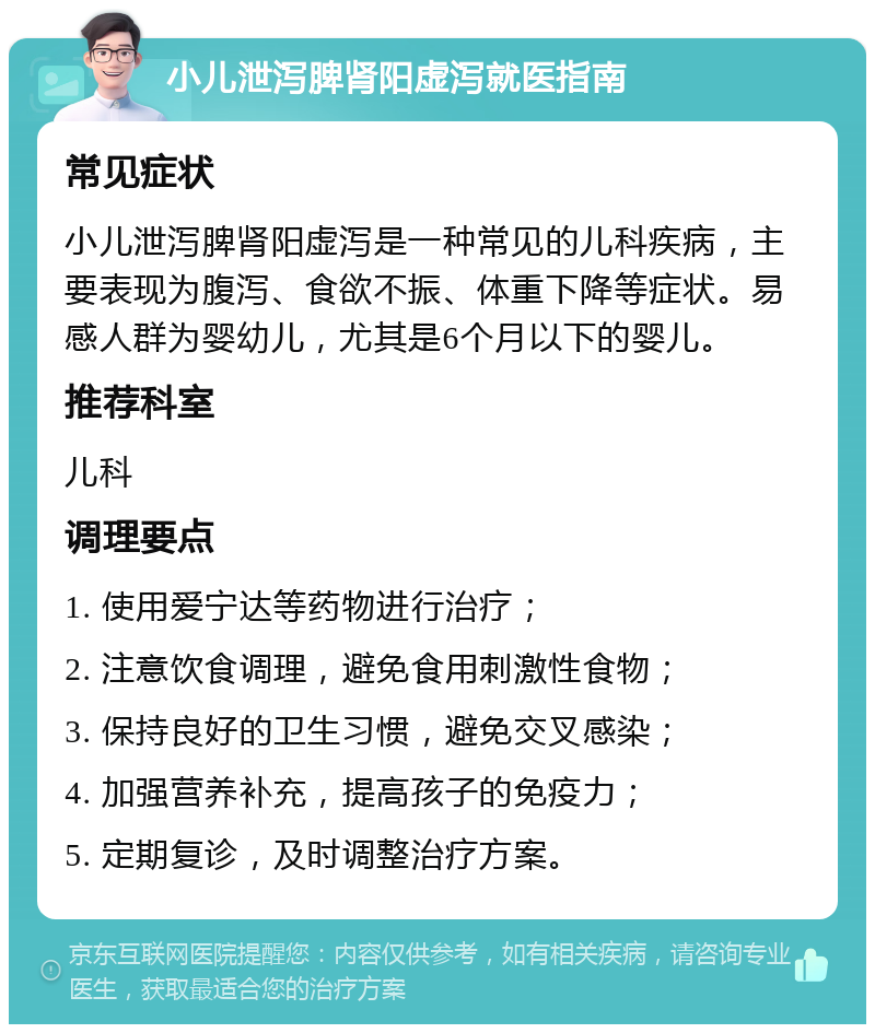 小儿泄泻脾肾阳虚泻就医指南 常见症状 小儿泄泻脾肾阳虚泻是一种常见的儿科疾病，主要表现为腹泻、食欲不振、体重下降等症状。易感人群为婴幼儿，尤其是6个月以下的婴儿。 推荐科室 儿科 调理要点 1. 使用爱宁达等药物进行治疗； 2. 注意饮食调理，避免食用刺激性食物； 3. 保持良好的卫生习惯，避免交叉感染； 4. 加强营养补充，提高孩子的免疫力； 5. 定期复诊，及时调整治疗方案。