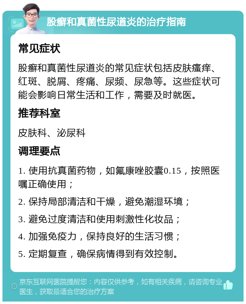 股癣和真菌性尿道炎的治疗指南 常见症状 股癣和真菌性尿道炎的常见症状包括皮肤瘙痒、红斑、脱屑、疼痛、尿频、尿急等。这些症状可能会影响日常生活和工作，需要及时就医。 推荐科室 皮肤科、泌尿科 调理要点 1. 使用抗真菌药物，如氟康唑胶囊0.15，按照医嘱正确使用； 2. 保持局部清洁和干燥，避免潮湿环境； 3. 避免过度清洁和使用刺激性化妆品； 4. 加强免疫力，保持良好的生活习惯； 5. 定期复查，确保病情得到有效控制。