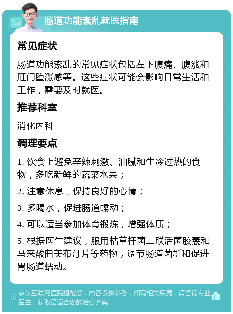 肠道功能紊乱就医指南 常见症状 肠道功能紊乱的常见症状包括左下腹痛、腹涨和肛门堕涨感等。这些症状可能会影响日常生活和工作，需要及时就医。 推荐科室 消化内科 调理要点 1. 饮食上避免辛辣刺激、油腻和生冷过热的食物，多吃新鲜的蔬菜水果； 2. 注意休息，保持良好的心情； 3. 多喝水，促进肠道蠕动； 4. 可以适当参加体育锻炼，增强体质； 5. 根据医生建议，服用枯草杆菌二联活菌胶囊和马来酸曲美布汀片等药物，调节肠道菌群和促进胃肠道蠕动。